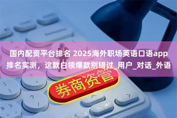 国内配资平台排名 2025海外职场英语口语app排名实测，这款白领爆款别错过_用户_对话_外语
