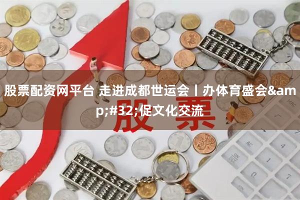 股票配资网平台 走进成都世运会丨办体育盛会&#32;促文化交流