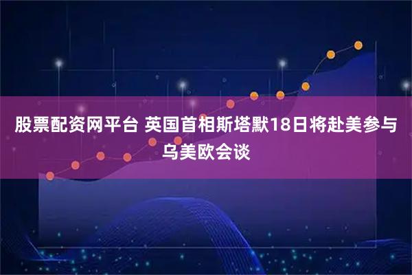 股票配资网平台 英国首相斯塔默18日将赴美参与乌美欧会谈