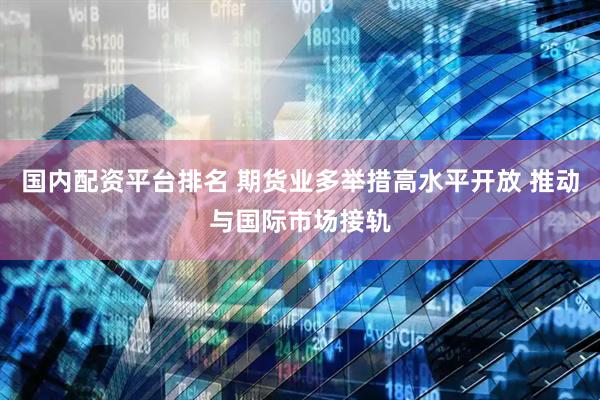 国内配资平台排名 期货业多举措高水平开放 推动与国际市场接轨