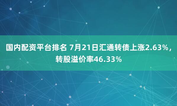 国内配资平台排名 7月21日汇通转债上涨2.63%，转股溢价率46.33%