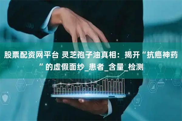 股票配资网平台 灵芝孢子油真相：揭开“抗癌神药”的虚假面纱_患者_含量_检测