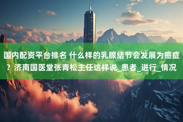 国内配资平台排名 什么样的乳腺结节会发展为癌症？济南国医堂张青松主任这样说_患者_进行_情况