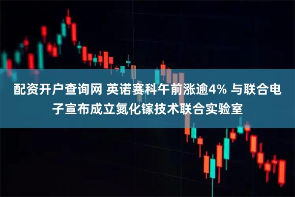 配资开户查询网 英诺赛科午前涨逾4% 与联合电子宣布成立氮化镓技术联合实验室