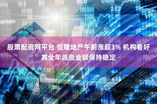 股票配资网平台 恒隆地产午前涨超3% 机构看好其全年派息金额保持稳定