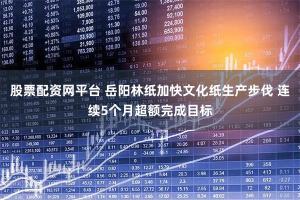 股票配资网平台 岳阳林纸加快文化纸生产步伐 连续5个月超额完成目标