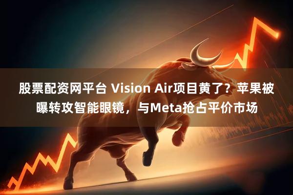 股票配资网平台 Vision Air项目黄了？苹果被曝转攻智能眼镜，与Meta抢占平价市场