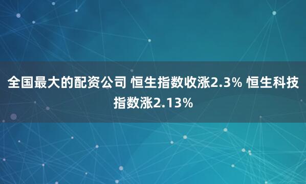 全国最大的配资公司 恒生指数收涨2.3% 恒生科技指数涨2.13%