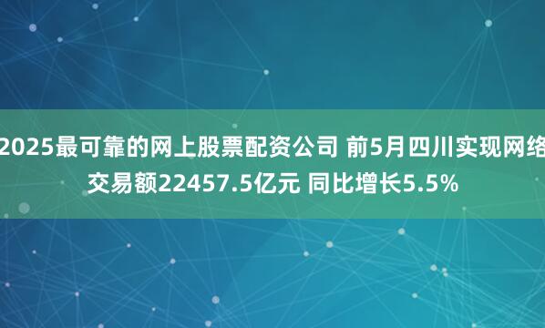 2025最可靠的网上股票配资公司 前5月四川实现网络交易额22457.5亿元 同比增长5.5%