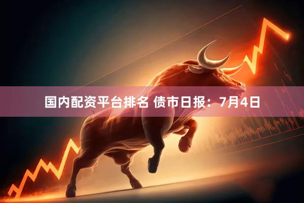 国内配资平台排名 债市日报：7月4日