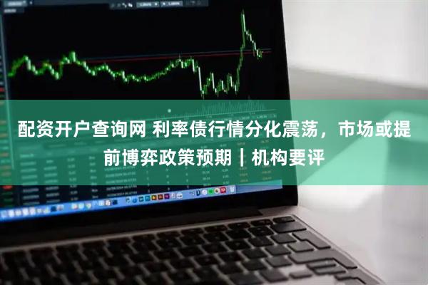 配资开户查询网 利率债行情分化震荡，市场或提前博弈政策预期｜机构要评