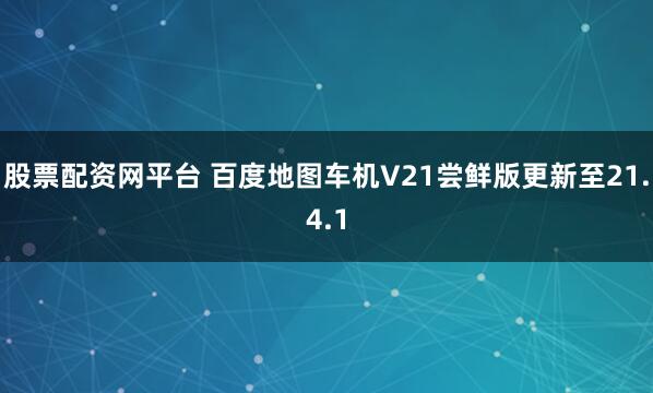 股票配资网平台 百度地图车机V21尝鲜版更新至21.4.1