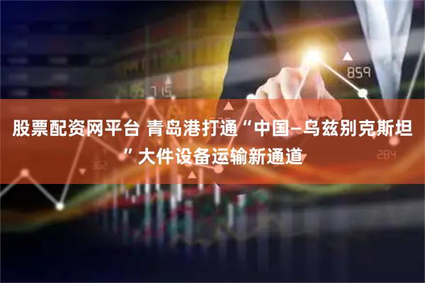 股票配资网平台 青岛港打通“中国—乌兹别克斯坦”大件设备运输新通道