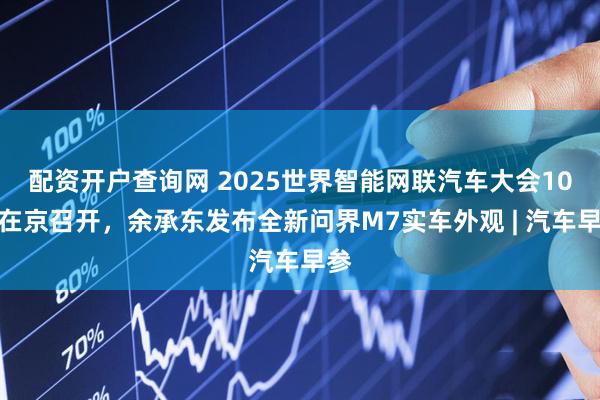 配资开户查询网 2025世界智能网联汽车大会10月在京召开，余承东发布全新问界M7实车外观 | 汽车早参