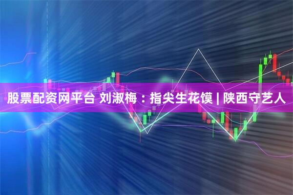 股票配资网平台 刘淑梅 : 指尖生花馍 | 陕西守艺人