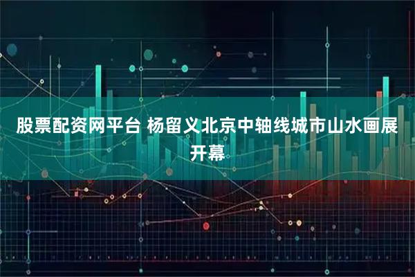 股票配资网平台 杨留义北京中轴线城市山水画展开幕