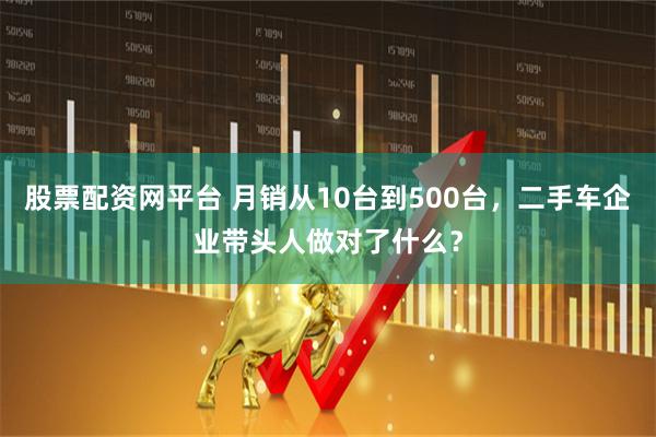 股票配资网平台 月销从10台到500台，二手车企业带头人做对了什么？