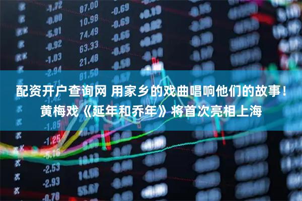 配资开户查询网 用家乡的戏曲唱响他们的故事！黄梅戏《延年和乔年》将首次亮相上海