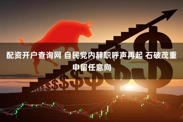 配资开户查询网 自民党内辞职呼声再起 石破茂重申留任意向