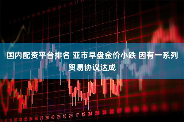 国内配资平台排名 亚市早盘金价小跌 因有一系列贸易协议达成