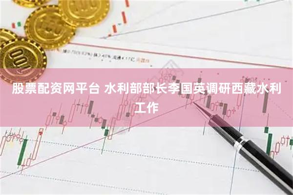 股票配资网平台 水利部部长李国英调研西藏水利工作