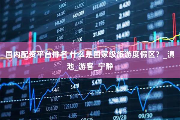 国内配资平台排名 什么是国家级旅游度假区？_滇池_游客_宁静
