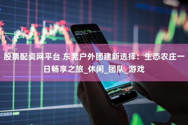 股票配资网平台 东莞户外团建新选择：生态农庄一日畅享之旅_休闲_团队_游戏