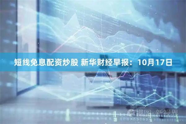短线免息配资炒股 新华财经早报：10月17日