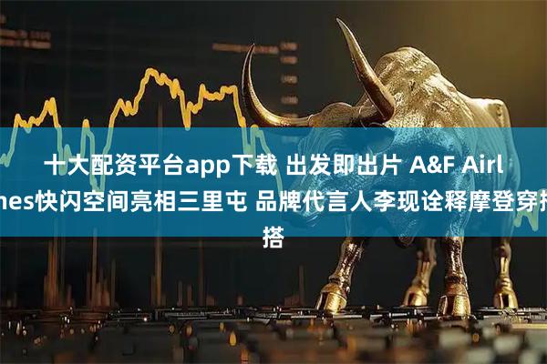 十大配资平台app下载 出发即出片 A&F Airlines快闪空间亮相三里屯 品牌代言人李现诠释摩登穿搭