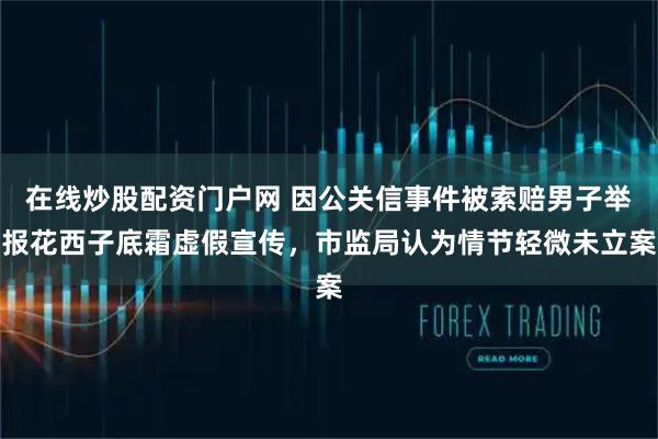 在线炒股配资门户网 因公关信事件被索赔男子举报花西子底霜虚假宣传，市监局认为情节轻微未立案