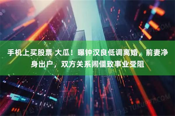 手机上买股票 大瓜！曝钟汉良低调离婚，前妻净身出户，双方关系闹僵致事业受阻