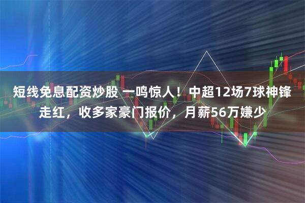 短线免息配资炒股 一鸣惊人！中超12场7球神锋走红，收多家豪门报价，月薪56万嫌少