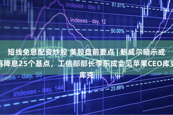 短线免息配资炒股 美股盘前要点 | 鲍威尔暗示或再降息25个基点，工信部部长李乐成会见苹果CEO库克