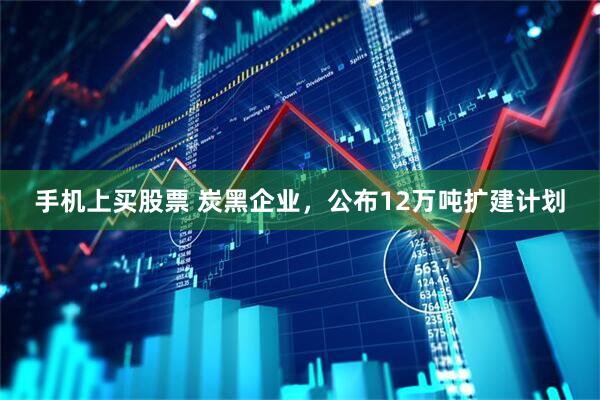 手机上买股票 炭黑企业,公布12万吨扩建计划