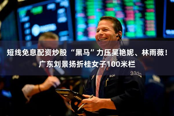 短线免息配资炒股 “黑马”力压吴艳妮、林雨薇！广东刘景扬折桂女子100米栏