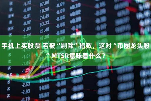 手机上买股票 若被“剔除”指数,这对“币圈龙头股”MTSR意味着什么?