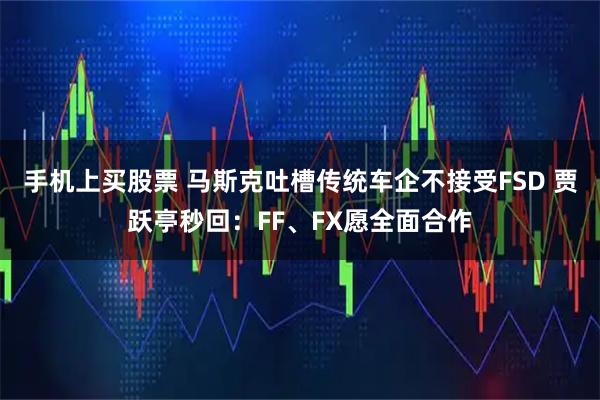 手机上买股票 马斯克吐槽传统车企不接受FSD 贾跃亭秒回：FF、FX愿全面合作