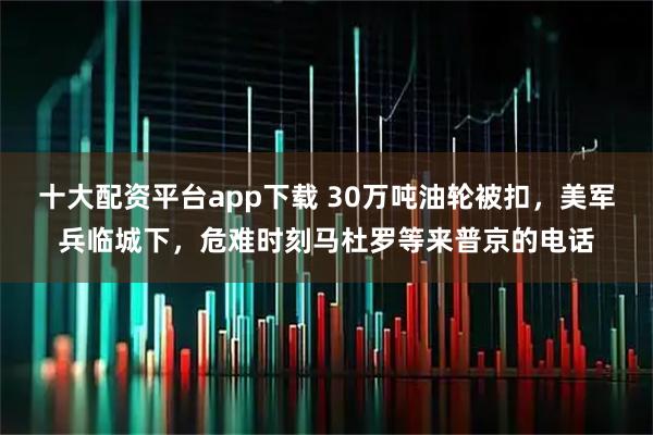 十大配资平台app下载 30万吨油轮被扣，美军兵临城下，危难时刻马杜罗等来普京的电话