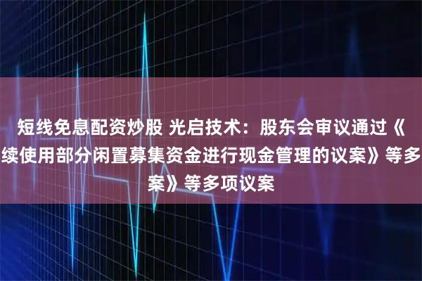 短线免息配资炒股 光启技术：股东会审议通过《关于继续使用部分闲置募集资金进行现金管理的议案》等多项议案