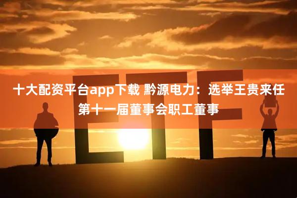 十大配资平台app下载 黔源电力：选举王贵来任第十一届董事会职工董事
