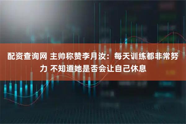 配资查询网 主帅称赞李月汝：每天训练都非常努力 不知道她是否会让自己休息