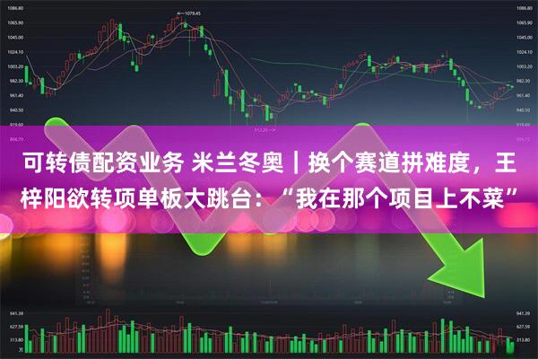 可转债配资业务 米兰冬奥｜换个赛道拼难度，王梓阳欲转项单板大跳台：“我在那个项目上不菜”