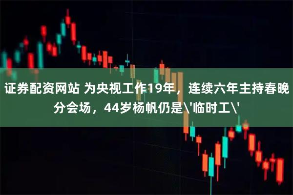 证券配资网站 为央视工作19年，连续六年主持春晚分会场，44岁杨帆仍是'临时工'