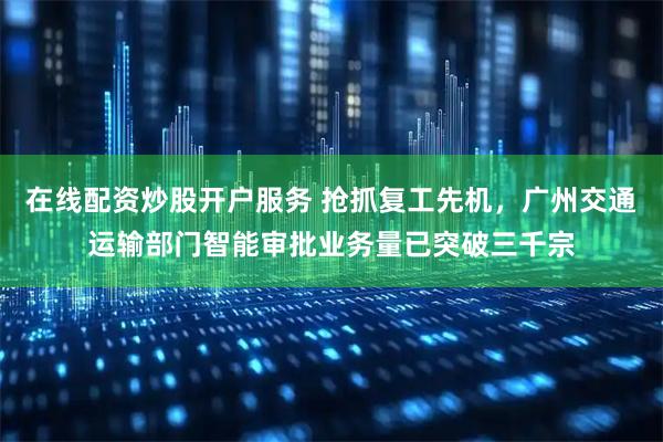 在线配资炒股开户服务 抢抓复工先机，广州交通运输部门智能审批业务量已突破三千宗
