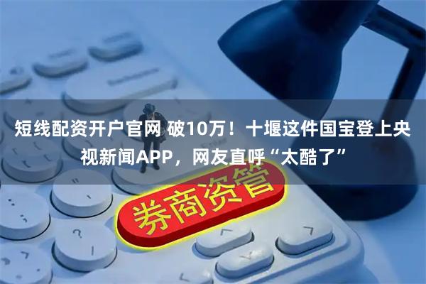 短线配资开户官网 破10万！十堰这件国宝登上央视新闻APP，网友直呼“太酷了”