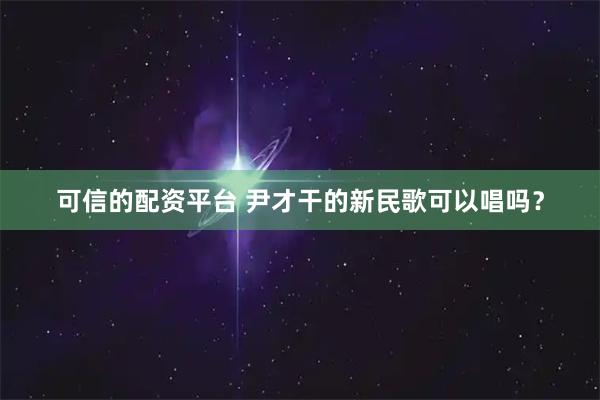 可信的配资平台 尹才干的新民歌可以唱吗？