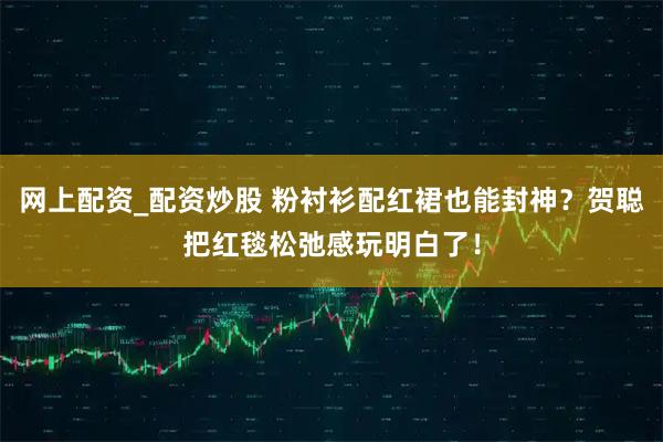 网上配资_配资炒股 粉衬衫配红裙也能封神?贺聪把红毯松弛感玩明白了!