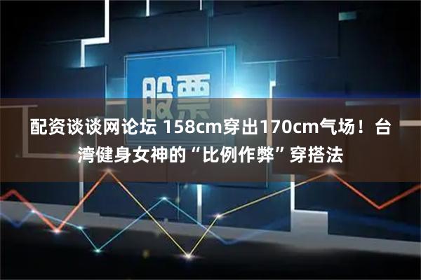 配资谈谈网论坛 158cm穿出170cm气场!台湾健身女神的“比例作弊”穿搭法