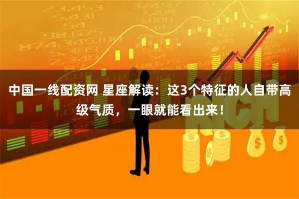 中国一线配资网 星座解读：这3个特征的人自带高级气质，一眼就能看出来！