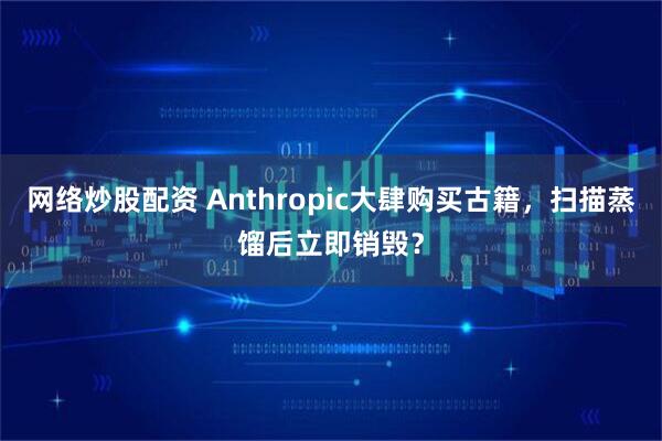 网络炒股配资 Anthropic大肆购买古籍，扫描蒸馏后立即销毁？